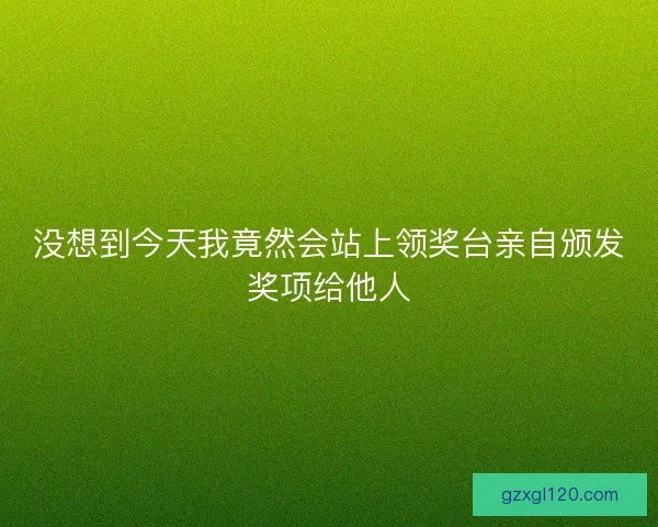 没想到今天我竟然会站上领奖台亲自颁发奖项给他人