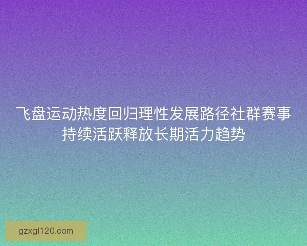 飞盘运动热度回归理性发展路径社群赛事持续活跃释放长期活力趋势