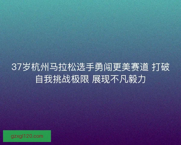 37岁杭州马拉松选手勇闯更美赛道 打破自我挑战极限 展现不凡毅力