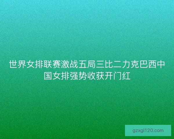 世界女排联赛激战五局三比二力克巴西中国女排强势收获开门红