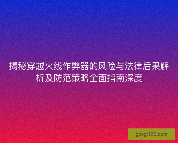 揭秘穿越火线作弊器的风险与法律后果解析及防范策略全面指南深度