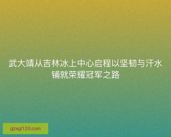 武大靖从吉林冰上中心启程以坚韧与汗水铺就荣耀冠军之路