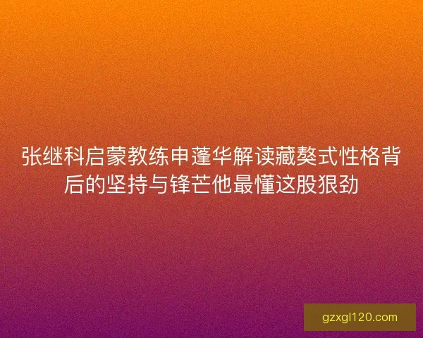 张继科启蒙教练申蓬华解读藏獒式性格背后的坚持与锋芒他最懂这股狠劲