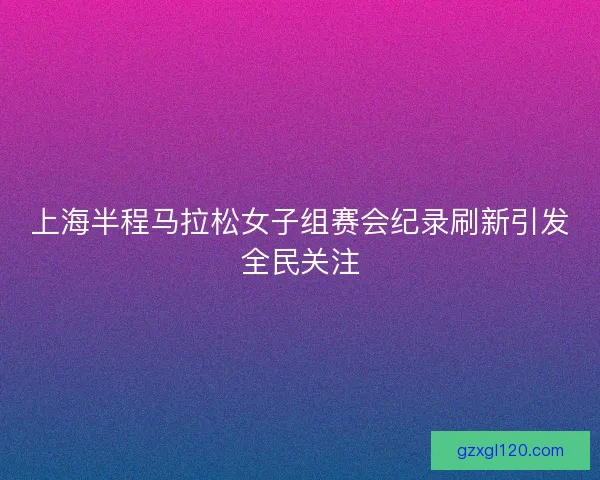 上海半程马拉松女子组赛会纪录刷新引发全民关注