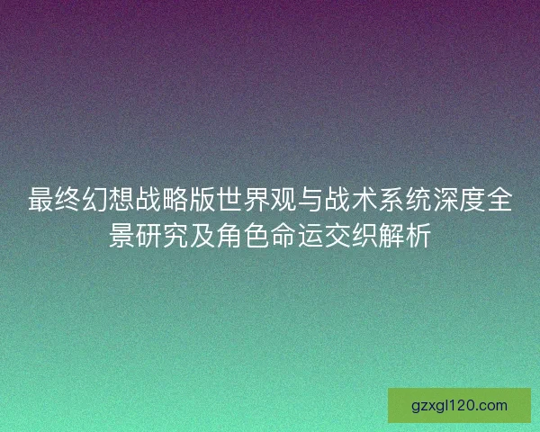 最终幻想战略版世界观与战术系统深度全景研究及角色命运交织解析
