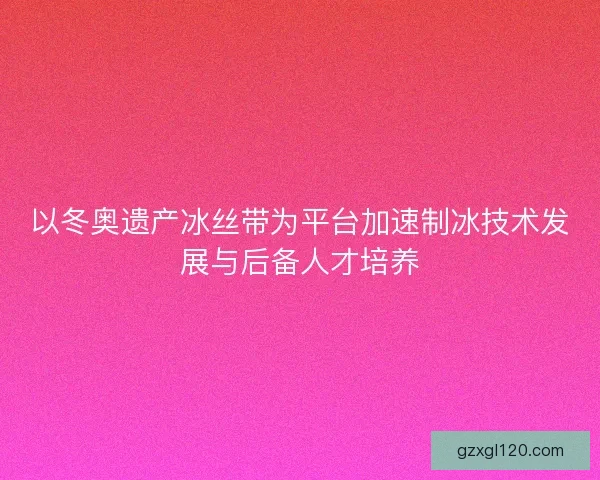以冬奥遗产冰丝带为平台加速制冰技术发展与后备人才培养