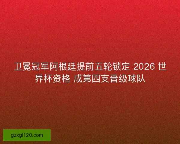 卫冕冠军阿根廷提前五轮锁定 2026 世界杯资格 成第四支晋级球队