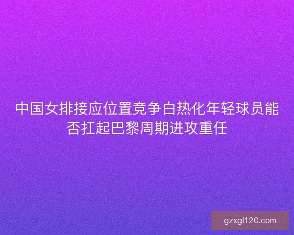 中国女排接应位置竞争白热化年轻球员能否扛起巴黎周期进攻重任