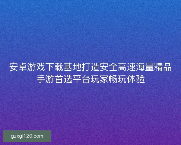 安卓游戏下载基地打造安全高速海量精品手游首选平台玩家畅玩体验