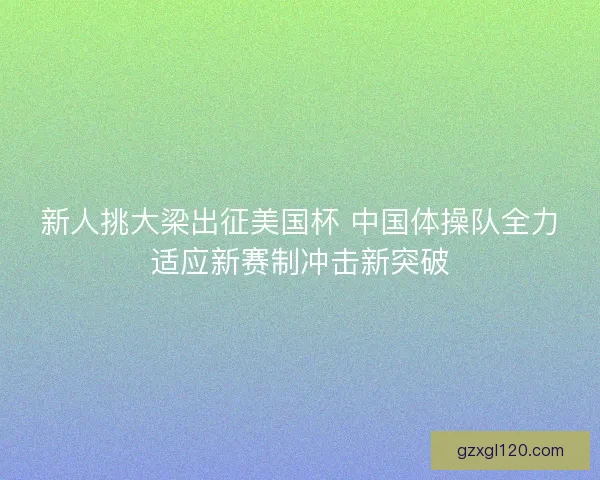 新人挑大梁出征美国杯 中国体操队全力适应新赛制冲击新突破