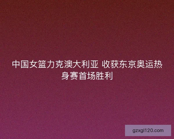 中国女篮力克澳大利亚 收获东京奥运热身赛首场胜利