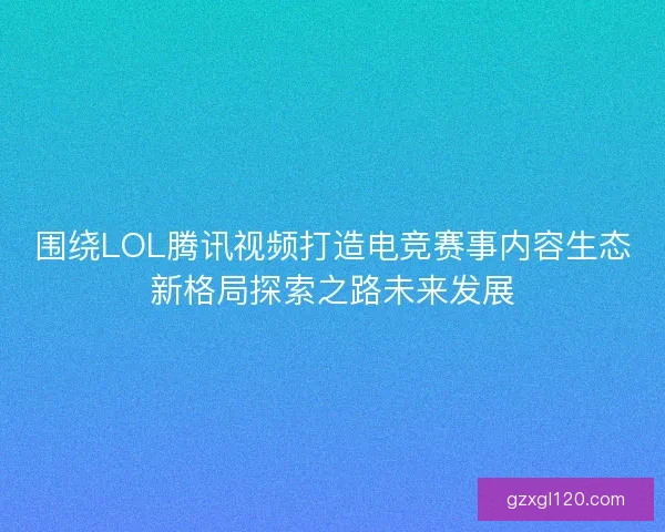 围绕LOL腾讯视频打造电竞赛事内容生态新格局探索之路未来发展