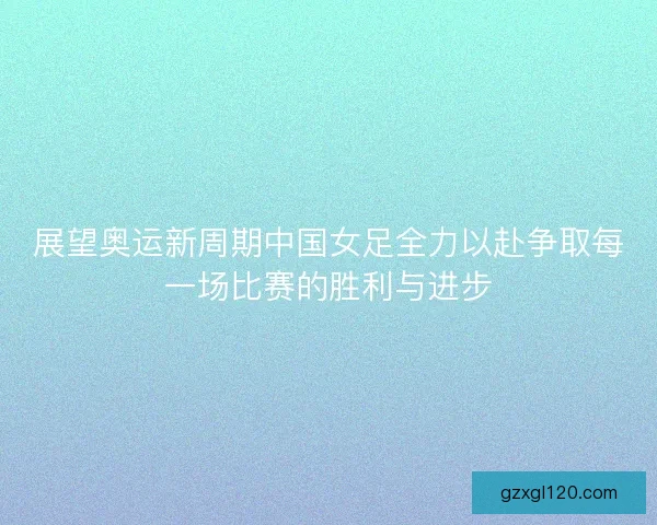 展望奥运新周期中国女足全力以赴争取每一场比赛的胜利与进步