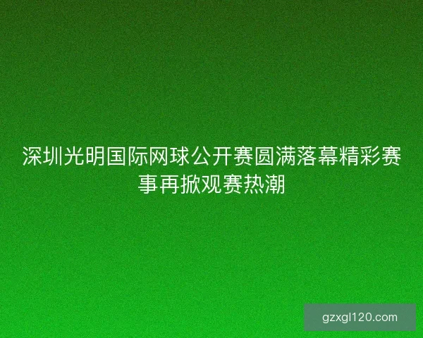 深圳光明国际网球公开赛圆满落幕精彩赛事再掀观赛热潮
