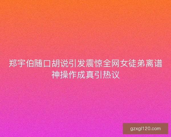 郑宇伯随口胡说引发震惊全网女徒弟离谱神操作成真引热议