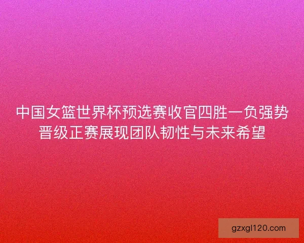 中国女篮世界杯预选赛收官四胜一负强势晋级正赛展现团队韧性与未来希望