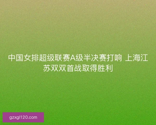中国女排超级联赛A级半决赛打响 上海江苏双双首战取得胜利