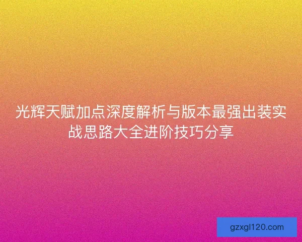 光辉天赋加点深度解析与版本最强出装实战思路大全进阶技巧分享 光辉天赋加点深度解析与版本最强出装实战思路大全进阶技巧分享