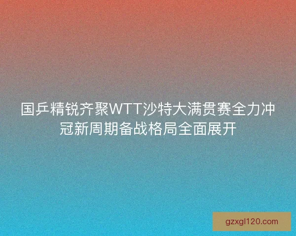 国乒精锐齐聚WTT沙特大满贯赛全力冲冠新周期备战格局全面展开 国乒精锐齐聚WTT沙特大满贯赛全力冲冠新周期备战格局全面展开