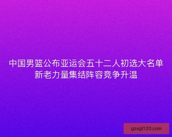 中国男篮公布亚运会五十二人初选大名单新老力量集结阵容竞争升温