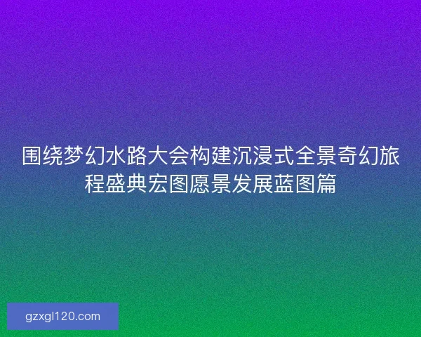 围绕梦幻水路大会构建沉浸式全景奇幻旅程盛典宏图愿景发展蓝图篇