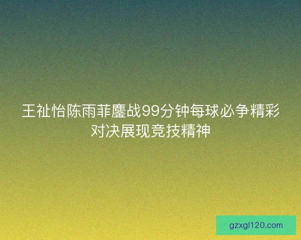 王祉怡陈雨菲鏖战99分钟每球必争精彩对决展现竞技精神